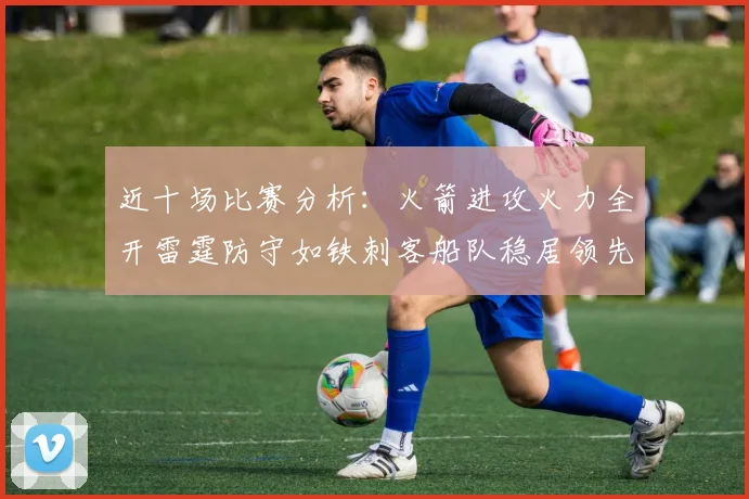 近十场比赛分析：火箭进攻火力全开雷霆防守如铁刺客船队稳居领先湖人表现堪忧