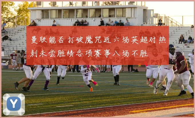 曼联能否打破魔咒近六场英超对热刺未尝胜绩各项赛事八场不胜