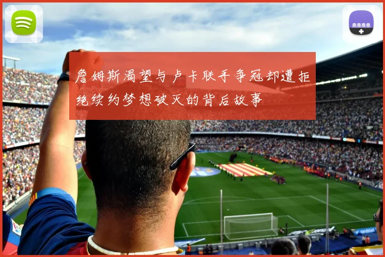 詹姆斯渴望与卢卡联手争冠却遭拒绝续约梦想破灭的背后故事