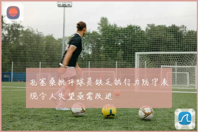 孔塞桑批评球员缺乏执行力防守表现令人失望亟需改进