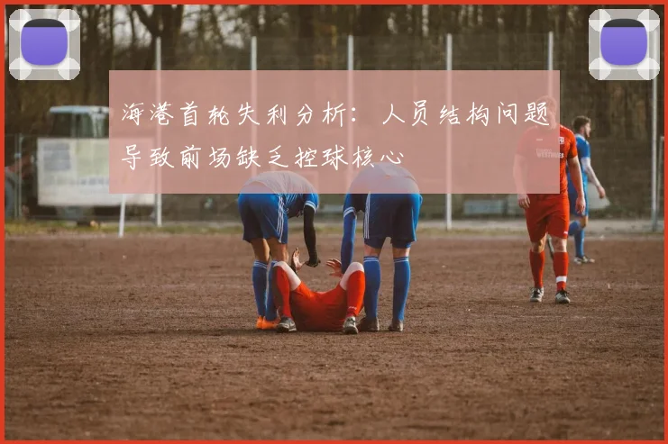 海港首轮失利分析：人员结构问题导致前场缺乏控球核心