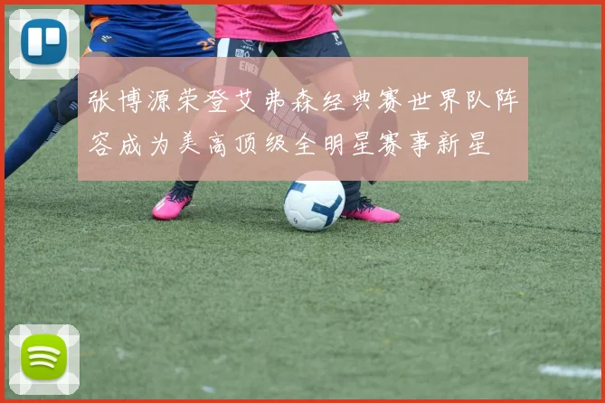 张博源荣登艾弗森经典赛世界队阵容成为美高顶级全明星赛事新星