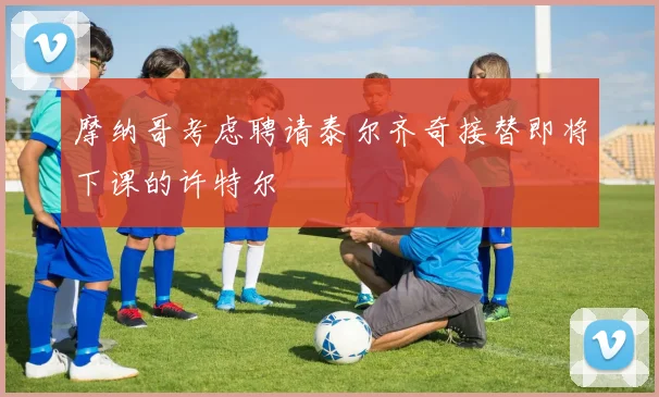 摩纳哥考虑聘请泰尔齐奇接替即将下课的许特尔