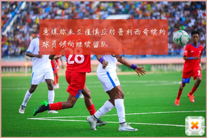 意媒称米兰谨慎应对普利西奇续约球员倾向继续留队