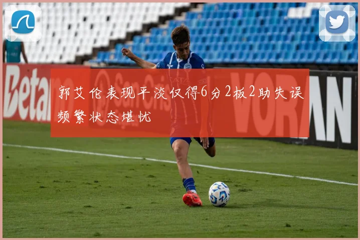 郭艾伦表现平淡仅得6分2板2助失误频繁状态堪忧