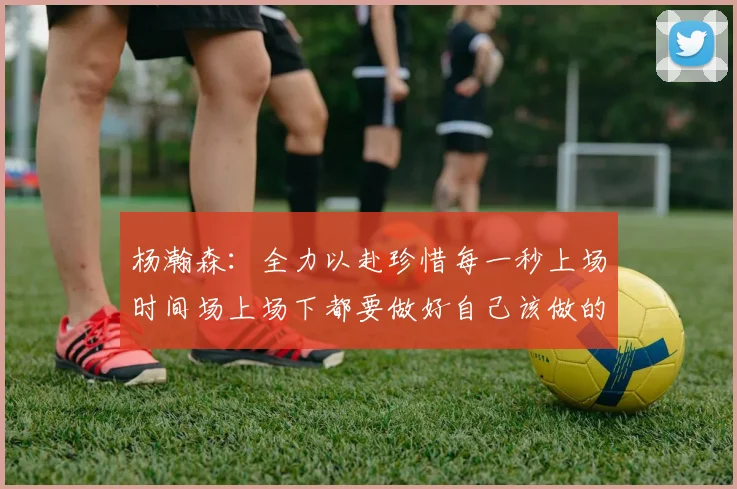 杨瀚森：全力以赴珍惜每一秒上场时间场上场下都要做好自己该做的事情
