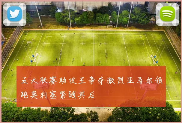 五大联赛助攻王争夺激烈亚马尔领跑奥利塞紧随其后