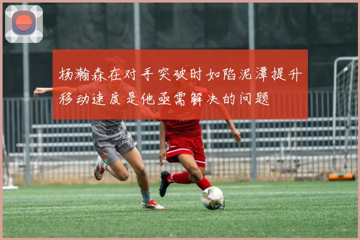 杨瀚森在对手突破时如陷泥潭提升移动速度是他亟需解决的问题