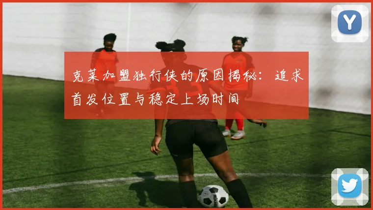 克莱加盟独行侠的原因揭秘：追求首发位置与稳定上场时间