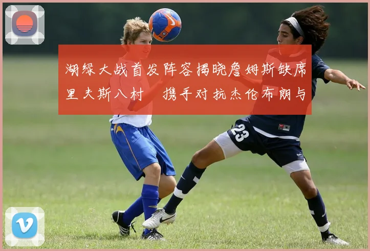 湖绿大战首发阵容揭晓詹姆斯缺席里夫斯八村塁携手对抗杰伦布朗与怀特